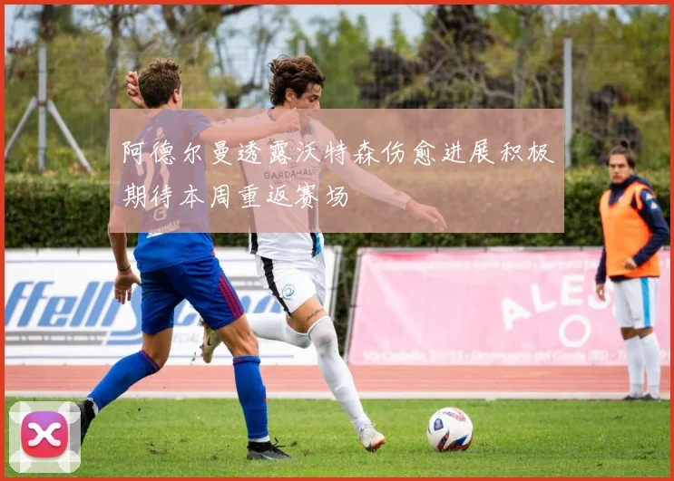 阿德尔曼透露沃特森伤愈进展积极期待本周重返赛场