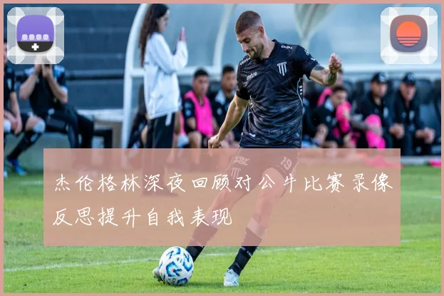 杰伦格林深夜回顾对公牛比赛录像反思提升自我表现