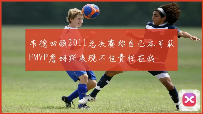 韦德回顾2011总决赛称自己本可获FMVP詹姆斯表现不佳责任在我