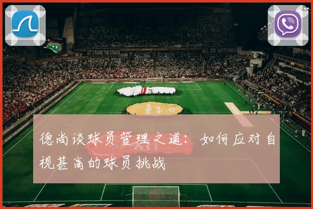 德尚谈球员管理之道：如何应对自视甚高的球员挑战