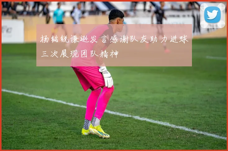杨铭锐谦逊发言感谢队友助力进球三次展现团队精神