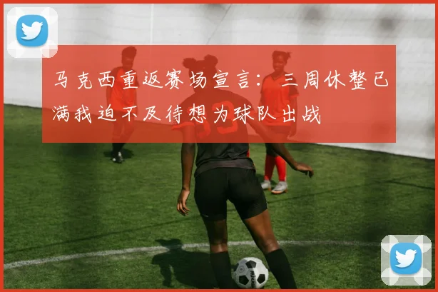 马克西重返赛场宣言：三周休整已满我迫不及待想为球队出战