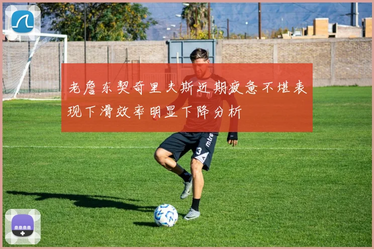 老詹东契奇里夫斯近期疲惫不堪表现下滑效率明显下降分析