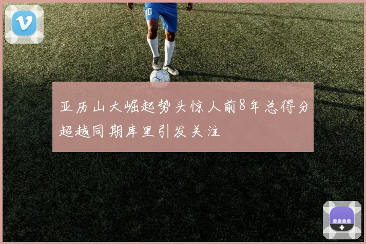 亚历山大崛起势头惊人前8年总得分超越同期库里引发关注