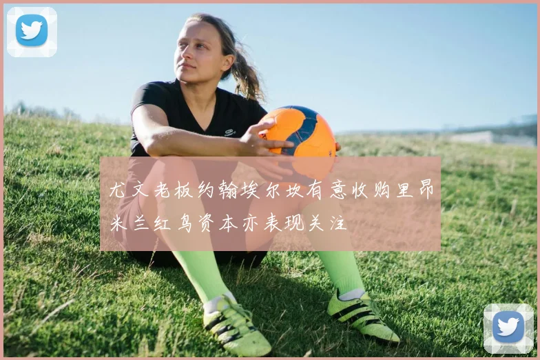 尤文老板约翰埃尔坎有意收购里昂米兰红鸟资本亦表现关注