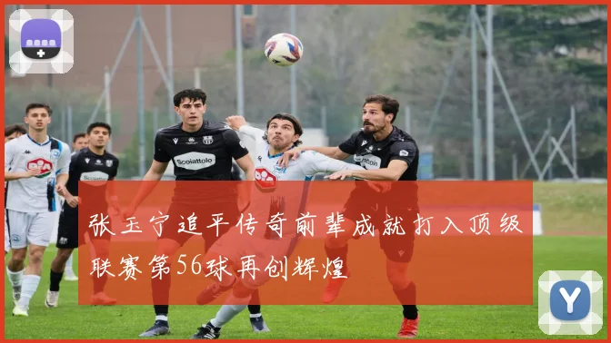 张玉宁追平传奇前辈成就打入顶级联赛第56球再创辉煌