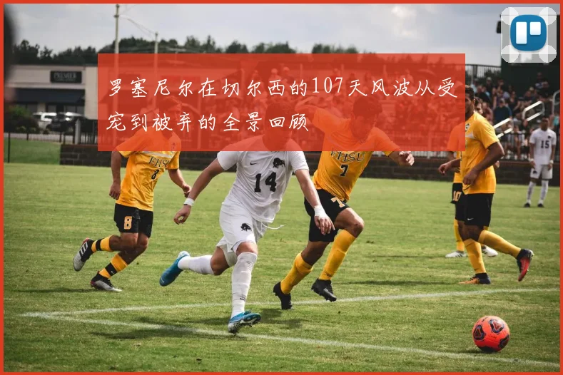 罗塞尼尔在切尔西的107天风波从受宠到被弃的全景回顾