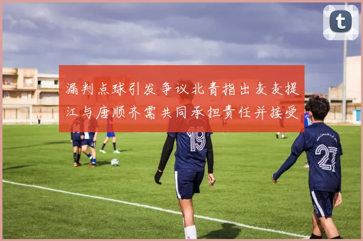漏判点球引发争议北青指出麦麦提江与唐顺齐需共同承担责任并接受处罚