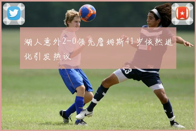 湖人意外2-0领先詹姆斯41岁依然进化引发热议