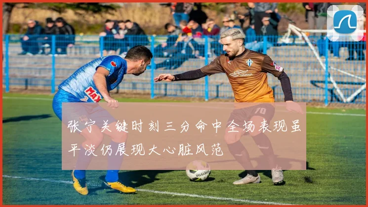 张宁关键时刻三分命中全场表现虽平淡仍展现大心脏风范