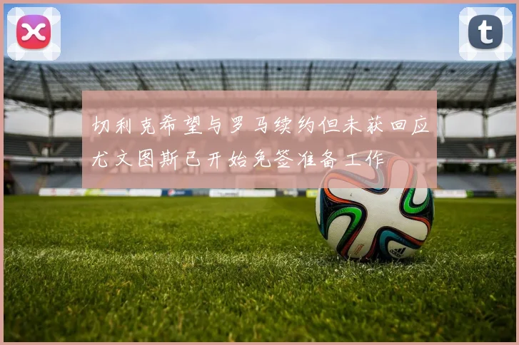 切利克希望与罗马续约但未获回应尤文图斯已开始免签准备工作